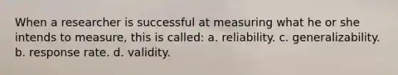 When a researcher is successful at measuring what he or she intends to measure, this is called: a. reliability. c. generalizability. b. response rate. d. validity.