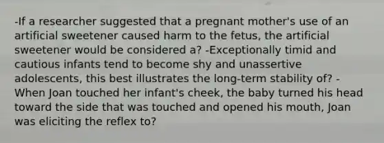 -If a researcher suggested that a pregnant mother's use of an artificial sweetener caused harm to the fetus, the artificial sweetener would be considered a? -Exceptionally timid and cautious infants tend to become shy and unassertive adolescents, this best illustrates the long-term stability of? -When Joan touched her infant's cheek, the baby turned his head toward the side that was touched and opened his mouth, Joan was eliciting the reflex to?