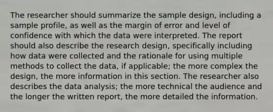 The researcher should summarize the sample design, including a sample profile, as well as the margin of error and level of confidence with which the data were interpreted. The report should also describe the research design, specifically including how data were collected and the rationale for using multiple methods to collect the data, if applicable; the more complex the design, the more information in this section. The researcher also describes the data analysis; the more technical the audience and the longer the written report, the more detailed the information.