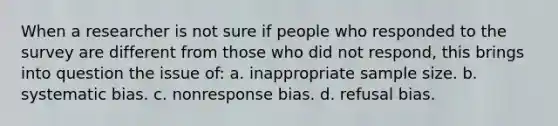 When a researcher is not sure if people who responded to the survey are different from those who did not respond, this brings into question the issue of: a. inappropriate sample size. b. systematic bias. c. nonresponse bias. d. refusal bias.