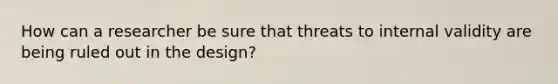 How can a researcher be sure that threats to internal validity are being ruled out in the design?
