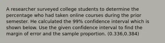 A researcher surveyed college students to determine the percentage who had taken online courses during the prior semester. He calculated the 99% confidence interval which is shown below. Use the given confidence interval to find the margin of error and the sample proportion. (0.336,0.384)