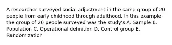 A researcher surveyed social adjustment in the same group of 20 people from early childhood through adulthood. In this example, the group of 20 people surveyed was the study's A. Sample B. Population C. Operational definition D. Control group E. Randomization