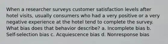 When a researcher surveys customer satisfaction levels after hotel visits, usually consumers who had a very positive or a very negative experience at the hotel tend to complete the survey. What bias does that behavior describe? a. Incomplete bias b. Self-selection bias c. Acquiescence bias d. Nonresponse bias