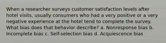 When a researcher surveys customer satisfaction levels after hotel visits, usually consumers who had a very positive or a very negative experience at the hotel tend to complete the survey. What bias does that behavior describe? a. Nonresponse bias b. Incomplete bias c. Self-selection bias d. Acquiescence bias