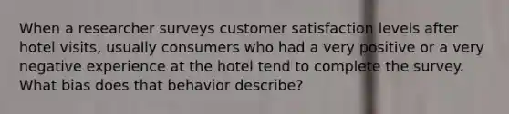 When a researcher surveys customer satisfaction levels after hotel visits, usually consumers who had a very positive or a very negative experience at the hotel tend to complete the survey. What bias does that behavior describe?