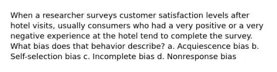 When a researcher surveys customer satisfaction levels after hotel visits, usually consumers who had a very positive or a very negative experience at the hotel tend to complete the survey. What bias does that behavior describe? a. Acquiescence bias b. Self-selection bias c. Incomplete bias d. Nonresponse bias