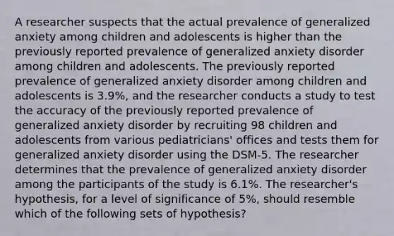 A researcher suspects that the actual prevalence of generalized anxiety among children and adolescents is higher than the previously reported prevalence of generalized anxiety disorder among children and adolescents. The previously reported prevalence of generalized anxiety disorder among children and adolescents is 3.9%, and the researcher conducts a study to test the accuracy of the previously reported prevalence of generalized anxiety disorder by recruiting 98 children and adolescents from various pediatricians' offices and tests them for generalized anxiety disorder using the DSM-5. The researcher determines that the prevalence of generalized anxiety disorder among the participants of the study is 6.1%. The researcher's hypothesis, for a level of significance of 5%, should resemble which of the following sets of hypothesis?