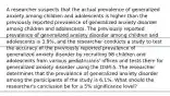 A researcher suspects that the actual prevalence of generalized anxiety among children and adolescents is higher than the previously reported prevalence of generalized anxiety disorder among children and adolescents. The previously reported prevalence of generalized anxiety disorder among children and adolescents is 3.9%, and the researcher conducts a study to test the accuracy of the previously reported prevalence of generalized anxiety disorder by recruiting 98 children and adolescents from various pediatricians' offices and tests them for generalized anxiety disorder using the DSM-5. The researcher determines that the prevalence of generalized anxiety disorder among the participants of the study is 6.1%. What should the researcher's conclusion be for a 5% significance level?