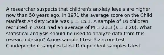 A researcher suspects that children's anxiety levels are higher now than 50 years ago. In 1971 the average score on the Child Manifest Anxiety Scale was μ = 15.1. A sample of 16 children recruited in 2021 had an average of M = 23.3 (s = 3.20). What statistical analysis should be used to analyze data from this research design? A.one-sample t test B.z-score test C.independent samples t-test D.dependent samples t-test