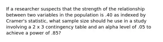 If a researcher suspects that the strength of the relationship between two variables in the population is .40 as indexed by Cramer's statistic, what sample size should he use in a study involving a 2 x 3 contingency table and an alpha level of .05 to achieve a power of .85?