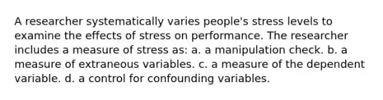 A researcher systematically varies people's stress levels to examine the effects of stress on performance. The researcher includes a measure of stress as: a. a manipulation check. b. a measure of extraneous variables. c. a measure of the dependent variable. d. a control for confounding variables.