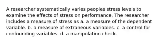 A researcher systematically varies peoples stress levels to examine the effects of stress on performance. The researcher includes a measure of stress as a. a measure of the dependent variable. b. a measure of extraneous variables. c. a control for confounding variables. d. a manipulation check.