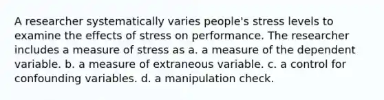 A researcher systematically varies people's stress levels to examine the effects of stress on performance. The researcher includes a measure of stress as a. a measure of the dependent variable. b. a measure of extraneous variable. c. a control for confounding variables. d. a manipulation check.