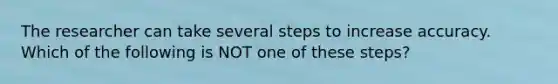 The researcher can take several steps to increase accuracy. Which of the following is NOT one of these steps?