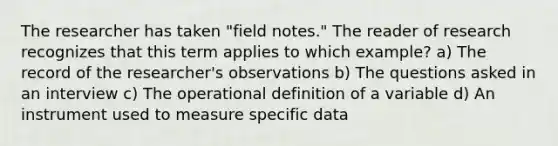 The researcher has taken "field notes." The reader of research recognizes that this term applies to which example? a) The record of the researcher's observations b) The questions asked in an interview c) The operational definition of a variable d) An instrument used to measure specific data