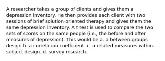 A researcher takes a group of clients and gives them a depression inventory. He then provides each client with two sessions of brief solution-oriented therapy and gives them the same depression inventory. A t test is used to compare the two sets of scores on the same people (i.e., the before and after measures of depression). This would be a. a between-groups design b. a correlation coefficient. c. a related measures within-subject design. d. survey research.