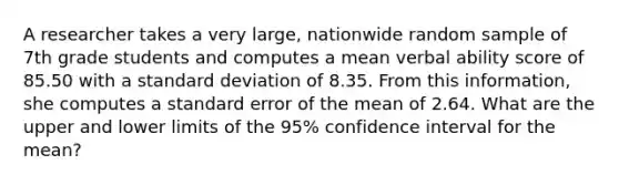 A researcher takes a very large, nationwide random sample of 7th grade students and computes a mean verbal ability score of 85.50 with a <a href='https://www.questionai.com/knowledge/kqGUr1Cldy-standard-deviation' class='anchor-knowledge'>standard deviation</a> of 8.35. From this information, she computes a standard error of the mean of 2.64. What are the upper and lower limits of the 95% confidence interval for the mean?