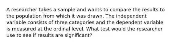 A researcher takes a sample and wants to compare the results to the population from which it was drawn. The independent variable consists of three categories and the dependent variable is measured at the ordinal level. What test would the researcher use to see if results are significant?