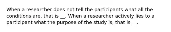 When a researcher does not tell the participants what all the conditions are, that is __. When a researcher actively lies to a participant what the purpose of the study is, that is __.