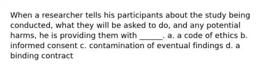 When a researcher tells his participants about the study being conducted, what they will be asked to do, and any potential harms, he is providing them with ______. a. a code of ethics b. informed consent c. contamination of eventual findings d. a binding contract