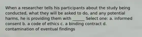 When a researcher tells his participants about the study being conducted, what they will be asked to do, and any potential harms, he is providing them with ______ Select one: a. informed consent b. a code of ethics c. a binding contract d. contamination of eventual findings