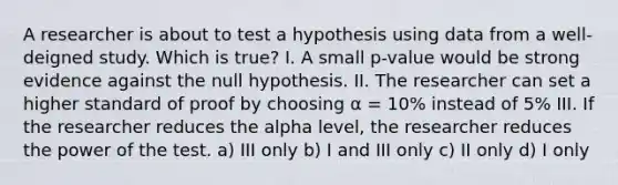 A researcher is about to test a hypothesis using data from a well-deigned study. Which is true? I. A small p-value would be strong evidence against the null hypothesis. II. The researcher can set a higher standard of proof by choosing α = 10% instead of 5% III. If the researcher reduces the alpha level, the researcher reduces the power of the test. a) III only b) I and III only c) II only d) I only