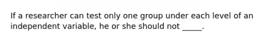 If a researcher can test only one group under each level of an independent variable, he or she should not _____.