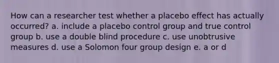 How can a researcher test whether a placebo effect has actually occurred? a. include a placebo control group and true control group b. use a double blind procedure c. use unobtrusive measures d. use a Solomon four group design e. a or d