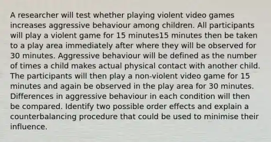 A researcher will test whether playing violent video games increases aggressive behaviour among children. All participants will play a violent game for 15 minutes15 minutes then be taken to a play area immediately after where they will be observed for 30 minutes. Aggressive behaviour will be defined as the number of times a child makes actual physical contact with another child. The participants will then play a non-violent video game for 15 minutes and again be observed in the play area for 30 minutes. Differences in aggressive behaviour in each condition will then be compared. Identify two possible order effects and explain a counterbalancing procedure that could be used to minimise their influence.