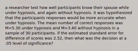 a researcher test how well participants know their spouse while under hypnosis, and again without hypnosis. it was hypothesized that the participants responses would be more accurate when under hypnosis. The mean number of correct responses was M=5.30 under hypnosis and M=3.40 without hypnosis in a sample of 30 participants. if the estimated standard error for difference of scores was 2.52, then what was the decision at a .05 level of significance?