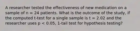 A researcher tested the effectiveness of new medication on a sample of n = 24 patients. What is the outcome of the study, if the computed t-test for a single sample is t = 2.02 and the researcher uses p < 0.05, 1-tail test for hypothesis testing?