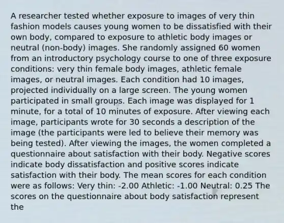 A researcher tested whether exposure to images of very thin fashion models causes young women to be dissatisfied with their own body, compared to exposure to athletic body images or neutral (non-body) images. She randomly assigned 60 women from an introductory psychology course to one of three exposure conditions: very thin female body images, athletic female images, or neutral images. Each condition had 10 images, projected individually on a large screen. The young women participated in small groups. Each image was displayed for 1 minute, for a total of 10 minutes of exposure. After viewing each image, participants wrote for 30 seconds a description of the image (the participants were led to believe their memory was being tested). After viewing the images, the women completed a questionnaire about satisfaction with their body. Negative scores indicate body dissatisfaction and positive scores indicate satisfaction with their body. The mean scores for each condition were as follows: Very thin: -2.00 Athletic: -1.00 Neutral: 0.25 The scores on the questionnaire about body satisfaction represent the