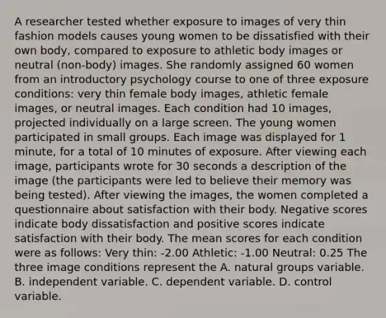 A researcher tested whether exposure to images of very thin fashion models causes young women to be dissatisfied with their own body, compared to exposure to athletic body images or neutral (non-body) images. She randomly assigned 60 women from an introductory psychology course to one of three exposure conditions: very thin female body images, athletic female images, or neutral images. Each condition had 10 images, projected individually on a large screen. The young women participated in small groups. Each image was displayed for 1 minute, for a total of 10 minutes of exposure. After viewing each image, participants wrote for 30 seconds a description of the image (the participants were led to believe their memory was being tested). After viewing the images, the women completed a questionnaire about satisfaction with their body. Negative scores indicate body dissatisfaction and positive scores indicate satisfaction with their body. The mean scores for each condition were as follows: Very thin: -2.00 Athletic: -1.00 Neutral: 0.25 The three image conditions represent the A. natural groups variable. B. independent variable. C. dependent variable. D. control variable.