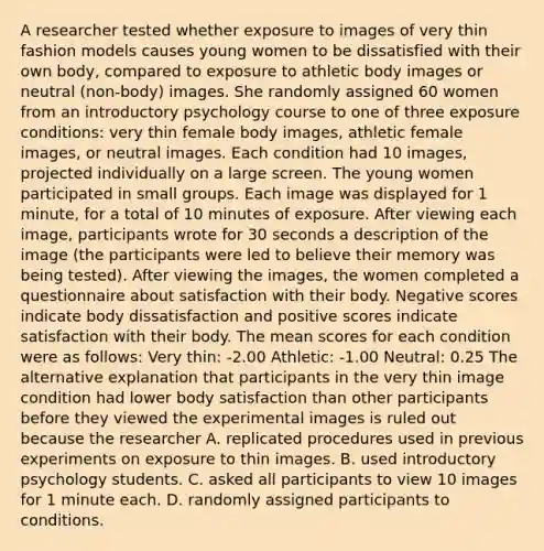 A researcher tested whether exposure to images of very thin fashion models causes young women to be dissatisfied with their own body, compared to exposure to athletic body images or neutral (non-body) images. She randomly assigned 60 women from an introductory psychology course to one of three exposure conditions: very thin female body images, athletic female images, or neutral images. Each condition had 10 images, projected individually on a large screen. The young women participated in small groups. Each image was displayed for 1 minute, for a total of 10 minutes of exposure. After viewing each image, participants wrote for 30 seconds a description of the image (the participants were led to believe their memory was being tested). After viewing the images, the women completed a questionnaire about satisfaction with their body. Negative scores indicate body dissatisfaction and positive scores indicate satisfaction with their body. The mean scores for each condition were as follows: Very thin: -2.00 Athletic: -1.00 Neutral: 0.25 The alternative explanation that participants in the very thin image condition had lower body satisfaction than other participants before they viewed the experimental images is ruled out because the researcher A. replicated procedures used in previous experiments on exposure to thin images. B. used introductory psychology students. C. asked all participants to view 10 images for 1 minute each. D. randomly assigned participants to conditions.