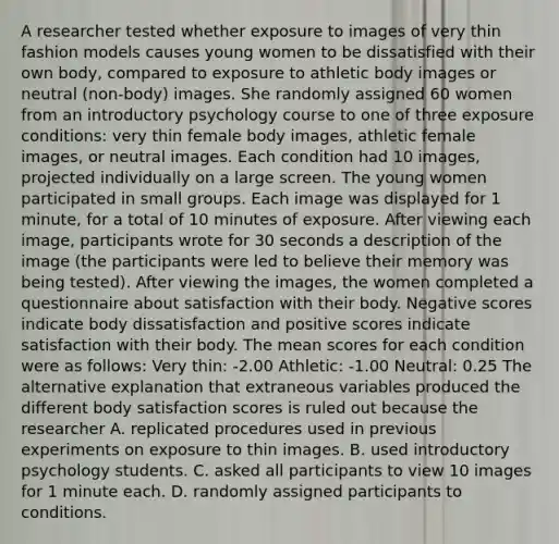 A researcher tested whether exposure to images of very thin fashion models causes young women to be dissatisfied with their own body, compared to exposure to athletic body images or neutral (non-body) images. She randomly assigned 60 women from an introductory psychology course to one of three exposure conditions: very thin female body images, athletic female images, or neutral images. Each condition had 10 images, projected individually on a large screen. The young women participated in small groups. Each image was displayed for 1 minute, for a total of 10 minutes of exposure. After viewing each image, participants wrote for 30 seconds a description of the image (the participants were led to believe their memory was being tested). After viewing the images, the women completed a questionnaire about satisfaction with their body. Negative scores indicate body dissatisfaction and positive scores indicate satisfaction with their body. The mean scores for each condition were as follows: Very thin: -2.00 Athletic: -1.00 Neutral: 0.25 The alternative explanation that extraneous variables produced the different body satisfaction scores is ruled out because the researcher A. replicated procedures used in previous experiments on exposure to thin images. B. used introductory psychology students. C. asked all participants to view 10 images for 1 minute each. D. randomly assigned participants to conditions.