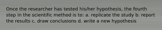 Once the researcher has tested his/her hypothesis, the fourth step in the scientific method is to: a. replicate the study b. report the results c. draw conclusions d. write a new hypothesis