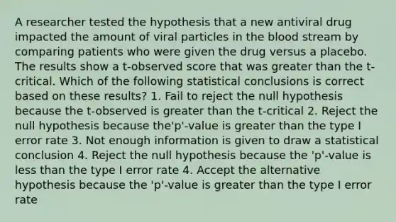 A researcher tested the hypothesis that a new antiviral drug impacted the amount of viral particles in the blood stream by comparing patients who were given the drug versus a placebo. The results show a t-observed score that was greater than the t-critical. Which of the following statistical conclusions is correct based on these results? 1. Fail to reject the null hypothesis because the t-observed is greater than the t-critical 2. Reject the null hypothesis because the'p'-value is greater than the type I error rate 3. Not enough information is given to draw a statistical conclusion 4. Reject the null hypothesis because the 'p'-value is less than the type I error rate 4. Accept the alternative hypothesis because the 'p'-value is greater than the type I error rate