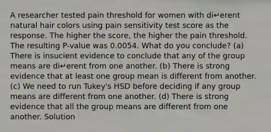 A researcher tested pain threshold for women with di↵erent natural hair colors using pain sensitivity test score as the response. The higher the score, the higher the pain threshold. The resulting P-value was 0.0054. What do you conclude? (a) There is insucient evidence to conclude that any of the group means are di↵erent from one another. (b) There is strong evidence that at least one group mean is different from another. (c) We need to run Tukey's HSD before deciding if any group means are different from one another. (d) There is strong evidence that all the group means are different from one another. Solution