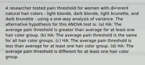 A researcher tested pain threshold for women with di↵erent natural hair colors - light blonde, dark blonde, light brunette, and dark brunette - using a one-way analysis of variance. The alternative hypothesis for this ANOVA test is: (a) HA: The average pain threshold is greater than average for at least one hair color group. (b) HA: The average pain threshold is the same for all hair color groups. (c) HA: The average pain threshold is less than average for at least one hair color group. (d) HA: The average pain threshold is different for at least one hair color group.