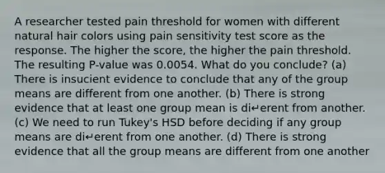 A researcher tested pain threshold for women with different natural hair colors using pain sensitivity test score as the response. The higher the score, the higher the pain threshold. The resulting P-value was 0.0054. What do you conclude? (a) There is insucient evidence to conclude that any of the group means are different from one another. (b) There is strong evidence that at least one group mean is di↵erent from another. (c) We need to run Tukey's HSD before deciding if any group means are di↵erent from one another. (d) There is strong evidence that all the group means are different from one another