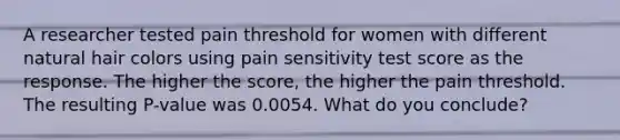 A researcher tested pain threshold for women with different natural hair colors using pain sensitivity test score as the response. The higher the score, the higher the pain threshold. The resulting P-value was 0.0054. What do you conclude?