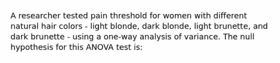 A researcher tested pain threshold for women with different natural hair colors - light blonde, dark blonde, light brunette, and dark brunette - using a one-way analysis of variance. The null hypothesis for this ANOVA test is: