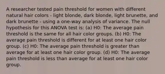 A researcher tested pain threshold for women with different natural hair colors - light blonde, dark blonde, light brunette, and dark brunette - using a one-way analysis of variance. The null hypothesis for this ANOVA test is: (a) H0: The average pain threshold is the same for all hair color groups. (b) H0: The average pain threshold is different for at least one hair color group. (c) H0: The average pain threshold is greater than average for at least one hair color group. (d) H0: The average pain threshold is less than average for at least one hair color group.