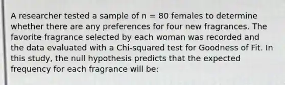 A researcher tested a sample of n = 80 females to determine whether there are any preferences for four new fragrances. The favorite fragrance selected by each woman was recorded and the data evaluated with a Chi-squared test for Goodness of Fit. In this study, the null hypothesis predicts that the expected frequency for each fragrance will be: