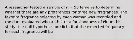 A researcher tested a sample of n = 90 females to determine whether there are any preferences for three new fragrances. The favorite fragrance selected by each woman was recorded and the data evaluated with a Chi2 test for Goodness of Fit. In this study, the null hypothesis predicts that the expected frequency for each fragrance will be