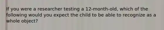 If you were a researcher testing a 12-month-old, which of the following would you expect the child to be able to recognize as a whole object?