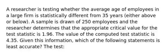 A researcher is testing whether the average age of employees in a large firm is statistically different from 35 years (either above or below). A sample is drawn of 250 employees and the researcher determines that the appropriate critical value for the test statistic is 1.96. The value of the computed test statistic is 4.35. Given this information, which of the following statements is least accurate? The test: