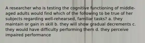 A researcher who is testing the cognitive functioning of middle-aged adults would find which of the following to be true of her subjects regarding well-rehearsed, familiar tasks? a. they maintain or gain in skill b. they will show gradual decrements c. they would have difficulty performing them d. they perceive impaired performance