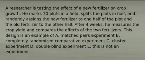 A researcher is testing the effect of a new fertilizer on crop growth. He marks 30 plots in a field, splits the plots in half, and randomly assigns the new fertilizer to one half of the plot and the old fertilizer to the other half. After 4 weeks, he measures the crop yield and compares the effects of the two fertilizers. This design is an example of A. matched pairs experiment B. completely randomized comparative experiment C. cluster experiment D. double-blind experiment E. this is not an experiment